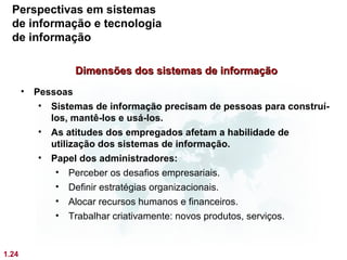 Perspectivas em sistemas
  de informação e tecnologia
  de informação

                 Dimensões dos sistemas de informação
       • Pessoas
          • Sistemas de informação precisam de pessoas para construí-
            los, mantê-los e usá-los.
          • As atitudes dos empregados afetam a habilidade de
            utilização dos sistemas de informação.
          • Papel dos administradores:
             • Perceber os desafios empresariais.
             • Definir estratégias organizacionais.
             • Alocar recursos humanos e financeiros.
             • Trabalhar criativamente: novos produtos, serviços.


1.24
 