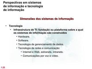 Perspectivas em sistemas
  de informação e tecnologia
  de informação

                  Dimensões dos sistemas de informação

       • Tecnologia
          • Infraestrutura de TI: fundação ou plataforma sobre a qual
            os sistemas de informação são construídos
               • Hardware.
               • Software.
               • Tecnologia de gerenciamento de dados.
               • Tecnologia de redes e comunicação:
                   • Internet e Web, extranets, intranets.
                   • Comunicações por voz e vídeo.



1.25
 