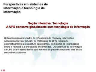 Perspectivas em sistemas de
  informação e tecnologia de
  informação


                     Seção interativa: Tecnologia
       A UPS concorre globalmente com tecnologia de informação


   Utilizando um computador de mão chamado “Delivery Information
   Acquisition Device” (DIAD), os motoristas da UPS registram
   automaticamente a assinatura dos clientes, bem como as informações
   sobre a retirada e a entrega de encomendas. Os sistemas de informação
   da UPS usam esses dados para rastrear os pacotes enquanto eles estão
   sendo transportados.




1.26
 