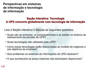Perspectivas em sistemas
  de informação e tecnologia
  de informação

                     Seção interativa: Tecnologia
       A UPS concorre globalmente com tecnologia de informação

   Leia a Seção interativa e discuta as seguintes questões:
       • Quais são as entradas, os processamentos e as saídas no sistema de
         rastreamento de pacotes da UPS?
       • Quais tecnologias são utilizadas pela UPS?
       • Como essas tecnologias estão relacionadas ao modelo de negócios e
         aos objetivos da empresa?
       • Que problemas os sistemas de informações da UPS resolvem?
       • O que aconteceria se esses sistemas não estivessem disponíveis?


1.27
 