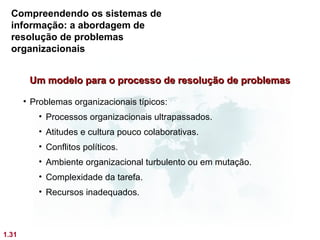 Compreendendo os sistemas de
  informação: a abordagem de
  resolução de problemas
  organizacionais


        Um modelo para o processo de resolução de problemas

       • Problemas organizacionais típicos:
          • Processos organizacionais ultrapassados.
          • Atitudes e cultura pouco colaborativas.
          • Conflitos políticos.
          • Ambiente organizacional turbulento ou em mutação.
          • Complexidade da tarefa.
          • Recursos inadequados.



1.31
 