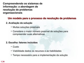Compreendendo os sistemas de
  informação: a abordagem de
  resolução de problemas
  organizacionais

        Um modelo para o processo de resolução de problemas
       2. Avaliação da solução
           • Muitas soluções possíveis
           • Considere o maior número possível de soluções para
             compreender suas alternativas


       2. Escolha: fatores incluídos
           • Custo
           • Viabilidade dados os recursos e as habilidades
           • Tempo necessário para a implementação da solução

1.34
 