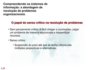 Compreendendo os sistemas de
  informação: a abordagem de
  resolução de problemas
  organizacionais

         O papel do senso crítico na resolução de problemas

       • Sem pensamento crítico, é fácil chegar a conclusões, julgar
         um problema de maneira equivocada e desperdiçar
         recursos.
       • Senso crítico:
           • Suspensão do juízo até que se tenha ciência das
             múltiplas pespectivas e alternativas.




1.37
 