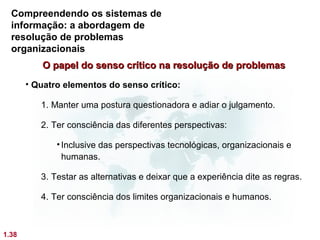 Compreendendo os sistemas de
  informação: a abordagem de
  resolução de problemas
  organizacionais
          O papel do senso crítico na resolução de problemas
       • Quatro elementos do senso crítico:

          1. Manter uma postura questionadora e adiar o julgamento.

          2. Ter consciência das diferentes perspectivas:

              • Inclusive das perspectivas tecnológicas, organizacionais e
                humanas.

          3. Testar as alternativas e deixar que a experiência dite as regras.

          4. Ter consciência dos limites organizacionais e humanos.



1.38
 