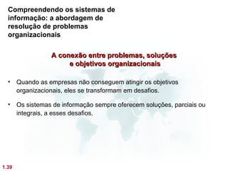 Compreendendo os sistemas de
  informação: a abordagem de
  resolução de problemas
  organizacionais

                  A conexão entre problemas, soluções
                       e objetivos organizacionais

  •    Quando as empresas não conseguem atingir os objetivos
       organizacionais, eles se transformam em desafios.

  •    Os sistemas de informação sempre oferecem soluções, parciais ou
       integrais, a esses desafios.




1.39
 