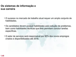 Os sistemas de informação e
sua carreira


       • O sucesso no mercado de trabalho atual requer um amplo conjunto de
         habilidades.

       • Os candidatos devem possuir habilidades para solução de problemas,
         bem como habilidades técnicas que lhes permitam concluir tarefas
         específicas.

       • O setor de serviços será responsável por 95% dos novos empregos
         criados e disponibilizados até 2016.




1.40
 