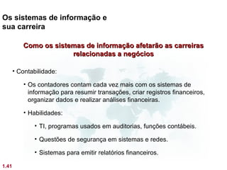 Os sistemas de informação e
sua carreira

          Como os sistemas de informação afetarão as carreiras
                       relacionadas a negócios

       • Contabilidade:

          • Os contadores contam cada vez mais com os sistemas de
            informação para resumir transações, criar registros financeiros,
            organizar dados e realizar análises financeiras.

          • Habilidades:

              • TI, programas usados em auditorias, funções contábeis.

              • Questões de segurança em sistemas e redes.

              • Sistemas para emitir relatórios financeiros.

1.41
 