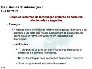 Os sistemas de informação e
sua carreira
        Como os sistemas de informação afetarão as carreiras
                     relacionadas a negócios
       • Finanças:

          • A relação entre sistemas de informação e gestão financeira e de
            serviços é tão forte que muitos aconselham os estudantes de
            economia a se formarem também em tecnologias de
            informação.

          • Habilidades:

              • TI, programas usados por administradores financeiros e
                empresas de serviços financeiros.

              • Novas tecnologias para transações financeiras, comércio.

              • Sistemas para emitir relatórios financeiros.
1.42
 