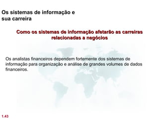 Os sistemas de informação e
sua carreira

       Como os sistemas de informação afetarão as carreiras
                    relacionadas a negócios



  Os analistas financeiros dependem fortemente dos sistemas de
  informação para organização e análise de grandes volumes de dados
  financeiros.




1.43
 