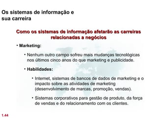 Os sistemas de informação e
sua carreira

       Como os sistemas de informação afetarão as carreiras
                    relacionadas a negócios
       • Marketing:

          • Nenhum outro campo sofreu mais mudanças tecnológicas
            nos últimos cinco anos do que marketing e publicidade.

          • Habilidades:

              • Internet, sistemas de bancos de dados de marketing e o
                impacto sobre as atividades de marketing
                (desenvolvimento de marcas, promoção, vendas).

              • Sistemas corporativos para gestão de produto, da força
                de vendas e do relacionamento com os clientes.

1.44
 