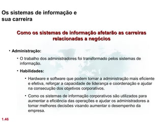 Os sistemas de informação e
sua carreira

          Como os sistemas de informação afetarão as carreiras
                       relacionadas a negócios

       • Administração:
          • O trabalho dos administradores foi transformado pelos sistemas de
            informação.
          • Habilidades:
              • Hardware e software que podem tornar a administração mais eficiente
                e efetiva, reforçar a capacidade de liderança e coordenação e ajudar
                na consecução dos objetivos corporativos.
              • Como os sistemas de informação corporativos são utilizados para
                aumentar a eficiência das operações e ajudar os administradores a
                tomar melhores decisões visando aumentar o desempenho da
                empresa.

1.46
 