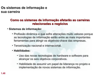 Os sistemas de informação e
sua carreira

         Como os sistemas de informação afetarão as carreiras
                      relacionadas a negócios
       • Sistemas de informação:
          • Profissão dinâmica e que sofre alterações muito velozes porque
            as tecnologias de informação estão entre as mais importantes
            ferramentas para atingir os objetivos-chave das empresas.
          • Terceirização nacional e internacional.
          • Habilidades:
              • Uso das novas tecnologias de hardware e software para
                alcançar os seis objetivos corporativos.
              • Habilidade de assumir um papel de liderança no projeto e
                implementação de novos sistemas de informação.

1.48
 
