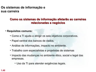 Os sistemas de informação e
sua carreira

          Como os sistemas de informação afetarão as carreiras
                       relacionadas a negócios

       • Requisitos comuns:
          • Como a TI ajuda a atingir os seis objetivos corporativos.
          • Papel central dos bancos de dados.
          • Análise de informações, impacto no ambiente.
          • Trabalho com especialistas e projetistas de sistemas
          • Impacto das mudanças no ambiente ético, social e legal das
            empresas.
              • Uso da TI para atender exigências legais.

1.49
 