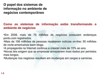 O papel dos sistemas de
  informação no ambiente de
  negócios contemporâneo


  Como os sistemas de informação estão transformando o
  ambiente de negócios

  •Em 2008, mais de 75 milhões de negócios possuíam endereços
  ponto.com registrados.
  •Mais de 106 millhões de pessoas receberam notícias on-line; 55 milhões
  de norte-americanos leem blogs.
  •A propaganda na Internet continua a crescer mais de 15% ao ano.
  •Novas leis exigem que as empresas armazenem mais dados por períodos
  mais longos.
  •Mudanças nos negócios resultam em mudanças em cargos e carreiras.




1.5
 