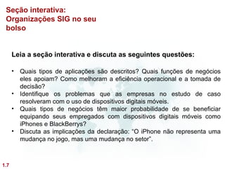 Seção interativa:
 Organizações SIG no seu
 bolso


      Leia a seção interativa e discuta as seguintes questões:

      • Quais tipos de aplicações são descritos? Quais funções de negócios
        eles apoiam? Como melhoram a eficiência operacional e a tomada de
        decisão?
      • Identifique os problemas que as empresas no estudo de caso
        resolveram com o uso de dispositivos digitais móveis.
      • Quais tipos de negócios têm maior probabilidade de se beneficiar
        equipando seus empregados com dispositivos digitais móveis como
        iPhones e BlackBerrys?
      • Discuta as implicações da declaração: “O iPhone não representa uma
        mudança no jogo, mas uma mudança no setor”.



1.7
 