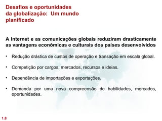 Desafios e oportunidades
  da globalização: Um mundo
  planificado


  A Internet e as comunicações globais reduziram drasticamente
  as vantagens econômicas e culturais dos países desenvolvidos

  • Redução drástica de custos de operação e transação em escala global.

  • Competição por cargos, mercados, recursos e ideias.

  • Dependência de importações e exportações.

  • Demanda por uma nova compreensão de habilidades, mercados,
    oportunidades.




1.8
 