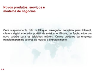 Novos produtos, serviços e
  modelos de negócios




  Com surpreendente tela multitoque, navegador completo para Internet,
  câmera digital e tocador portátil de música, o iPhone, da Apple, criou um
  novo padrão para os telefones móveis. Outros produtos da empresa
  transformaram os setores de música e entretenimento.




1.9
 