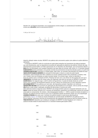 V GS = V τ00
V DS
00
V GSV τ
(B) (C)
l D
D
SB
(Canal ou
G substrato)
S
(D)
FIGURA 1.54 (A) Diagrama esquemático, (b) as características corrente-voltagem, (c) características de transferência, e (d)
dispositivosímbolo para um n -canal modo de melhoramento MOSFET.
© 2002 por CRC Press LLC
desenho utilizado nestes circuitos. MOSFETs de potência são comumente usados ​​como alterna no poder eletrônico
aplicações.
A invenção do MOSFET poder foi conduzida em parte pelas limitações dos transistores de potência bipolares
que, até recentemente, eram os dispositivos de escolha em aplicações de eletrônica de potência. Embora não seja
absolutamente possível definir os limites operacionais de um dispositivo de alimentação, que irá livremente referem-
se adispositivo de alimentação como qualquer dispositivo que seja capaz de comutar, pelo menos 1A. O transistor bipolar
é uma potênciadispositivo de corrente controlada e uma grande corrente de accionamento de base tão elevada quanto um quinto da
corrente de colector estánecessária para manter o dispositivo no estado ligado. Além disso, as correntes mais elevados de unidade de base
reversa são necessários para obterrápido turn-off. Apesar do estado muito avançado de fabricação e reduzir os custos de poder bipolar
transistores, essas limitações têm feito o desenho do circuito unidade de base mais complicado e, portanto, mais
caro. Existem mais dois limitações ao poder transistor bipolar. Em primeiro lugar, ambos os electrões e
furos de contribuir para a condução em BJTs. Presença de furos com o seu tempo de vida superior faz com que o
transportadorvelocidade de comutação para ser várias ordens de magnitude mais lenta do que para um MOSFET de tamanho
semelhante etensão nominal. Em segundo lugar, os BJTs sofrem de fuga térmica. A queda de tensão directa de um BJT
diminui com o aumento da temperatura fazendo com que o desvio de corrente para um único dispositivo quando
vários dispositivossão paralelo. MOSFETs de potência, por outro lado, são dispositivos portador majoritário com nenhuma
transportadora minoriainjecção. Eles são superiores aos BJTs em aplicações de alta freqüência de comutação, onde as perdas de energia
sãoimportante e pode resistir a aplicação simultânea de alta tensão e corrente sem sofrer
falha destrutiva devido à segunda avaria. MOSFETs de energia também pode ser comparado facilmente uma vez
que oforward queda de tensão aumenta com o aumento de temperatura, garantindo uma distribuição uniforme da corrente
entre todos os componentes. No entanto, a alta desagregação tensões ( > ~ 200V) a queda na tensão de estado do
MOSFET de potência torna-se maior do que a de um dispositivo bipolar de tamanho similar com uma classificação
semelhante tensão,tornando-o mais atractivo para usar o transistor de potência bipolar à custa de pior alta-frequência
performance. Figura 1.55 mostra as actuais limitações de corrente-tensão de MOSFETs de potência e BJTs.
Novos materiais, estruturas e técnicas de processamento são esperados para empurrar para fora destes limites ao
longo do tempo. Arelativamente novo dispositivo que combina as vantagens do MOSFET de alta frequência com o baixo on-
queda de tensão estado de alta tensão BJTs é o transistor-isolados-gate bipolar (IGBT).
2000
1500
Bipolar
transistores
1000
MOS
500
0
1 10 100 1000
Corrente máxima (A)
 