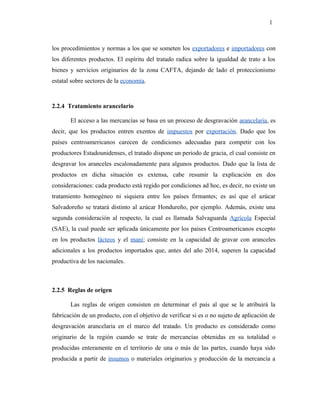 los procedimientos y normas a los que se someten los exportadores e importadores con
los diferentes productos. El espíritu del tratado radica sobre la igualdad de trato a los
bienes y servicios originarios de la zona CAFTA, dejando de lado el proteccionismo
estatal sobre sectores de la economía.
2.2.4 Tratamiento arancelario
El acceso a las mercancías se basa en un proceso de desgravación arancelaria, es
decir, que los productos entren exentos de impuestos por exportación. Dado que los
países centroamericanos carecen de condiciones adecuadas para competir con los
productores Estadounidenses, el tratado dispone un periodo de gracia, el cual consiste en
desgravar los aranceles escalonadamente para algunos productos. Dado que la lista de
productos en dicha situación es extensa, cabe resumir la explicación en dos
consideraciones: cada producto está regido por condiciones ad hoc, es decir, no existe un
tratamiento homogéneo ni siquiera entre los países firmantes; es así que el azúcar
Salvadoreño se tratará distinto al azúcar Hondureño, por ejemplo. Además, existe una
segunda consideración al respecto, la cual es llamada Salvaguarda Agrícola Especial
(SAE), la cual puede ser aplicada únicamente por los países Centroamericanos excepto
en los productos lácteos y el maní; consiste en la capacidad de gravar con aranceles
adicionales a los productos importados que, antes del año 2014, superen la capacidad
productiva de los nacionales.
2.2.5 Reglas de origen
Las reglas de origen consisten en determinar el país al que se le atribuirá la
fabricación de un producto, con el objetivo de verificar si es o no sujeto de aplicación de
desgravación arancelaria en el marco del tratado. Un producto es considerado como
originario de la región cuando se trate de mercancías obtenidas en su totalidad o
producidas enteramente en el territorio de una o más de las partes, cuando haya sido
producida a partir de insumos o materiales originarios y producción de la mercancía a
1
 