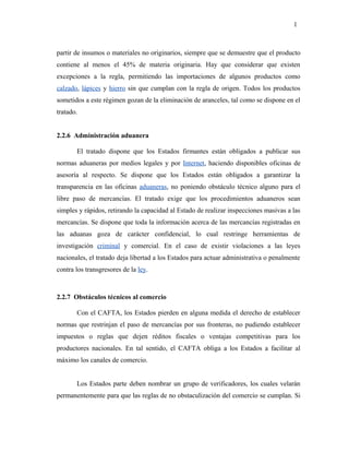 partir de insumos o materiales no originarios, siempre que se demuestre que el producto
contiene al menos el 45% de materia originaria. Hay que considerar que existen
excepciones a la regla, permitiendo las importaciones de algunos productos como
calzado, lápices y hierro sin que cumplan con la regla de origen. Todos los productos
sometidos a este régimen gozan de la eliminación de aranceles, tal como se dispone en el
tratado.
2.2.6 Administración aduanera
El tratado dispone que los Estados firmantes están obligados a publicar sus
normas aduaneras por medios legales y por Internet, haciendo disponibles oficinas de
asesoría al respecto. Se dispone que los Estados están obligados a garantizar la
transparencia en las oficinas aduaneras, no poniendo obstáculo técnico alguno para el
libre paso de mercancías. El tratado exige que los procedimientos aduaneros sean
simples y rápidos, retirando la capacidad al Estado de realizar inspecciones masivas a las
mercancías. Se dispone que toda la información acerca de las mercancías registradas en
las aduanas goza de carácter confidencial, lo cual restringe herramientas de
investigación criminal y comercial. En el caso de existir violaciones a las leyes
nacionales, el tratado deja libertad a los Estados para actuar administrativa o penalmente
contra los transgresores de la ley.
2.2.7 Obstáculos técnicos al comercio
Con el CAFTA, los Estados pierden en alguna medida el derecho de establecer
normas que restrinjan el paso de mercancías por sus fronteras, no pudiendo establecer
impuestos o reglas que dejen réditos fiscales o ventajas competitivas para los
productores nacionales. En tal sentido, el CAFTA obliga a los Estados a facilitar al
máximo los canales de comercio.
Los Estados parte deben nombrar un grupo de verificadores, los cuales velarán
permanentemente para que las reglas de no obstaculización del comercio se cumplan. Si
1
 