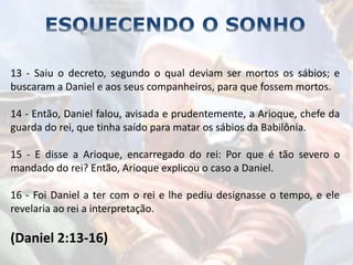 13 - Saiu o decreto, segundo o qual deviam ser mortos os sábios; e
buscaram a Daniel e aos seus companheiros, para que fossem mortos.
14 - Então, Daniel falou, avisada e prudentemente, a Arioque, chefe da
guarda do rei, que tinha saído para matar os sábios da Babilônia.
15 - E disse a Arioque, encarregado do rei: Por que é tão severo o
mandado do rei? Então, Arioque explicou o caso a Daniel.
16 - Foi Daniel a ter com o rei e lhe pediu designasse o tempo, e ele
revelaria ao rei a interpretação.
(Daniel 2:13-16)
 