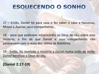 17 – Então, Daniel foi para casa e fez saber o caso a Hananias,
Misael e Azarias, seus companheiros ,
18 – para que pedissem misericórdia ao Deus do céu sobre este
mistério, a fim de que Daniel e seus companheiros não
perecessem com o resto dos sábios da Babilônia.
19 - Então, foi revelado o mistério a Daniel numa visão de noite;
Daniel bendisse o Deus do céu.
(Daniel 2:17-19)
 