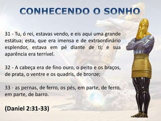 31 - Tu, ó rei, estavas vendo, e eis aqui uma grande
estátua; esta, que era imensa e de extraordinário
esplendor, estava em pé diante de ti; e sua
aparência era terrível.
32 - A cabeça era de fino ouro, o peito e os braços,
de prata, o ventre e os quadris, de bronze;
33 - as pernas, de ferro, os pés, em parte, de ferro,
em parte, de barro.
(Daniel 2:31-33)
 