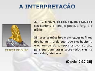 CABEÇA DE OURO
37 - Tu, ó rei, rei de reis, a quem o Deus do
céu conferiu o reino, o poder, a força e a
glória;
38 - a cujas mãos foram entregues os filhos
dos homens, onde quer que eles habitem,
e os animais do campo e as aves do céu,
para que dominasses sobre todos eles, tu
és a cabeça de ouro.
(Daniel 2:37-38)
 