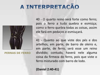 PERNAS DE FERRO
40 - O quarto reino será forte como ferro;
pois o ferro a tudo quebra e esmiúça;
como o ferro quebra todas as coisas, assim
ele fará em pedaços e esmiuçará.
41 - Quanto ao que viste dos pés e dos
artelhos, em parte, de barro de oleiro e,
em parte, de ferro, será esse um reino
dividido; contudo, haverá nele alguma
coisa da firmeza do ferro, pois que viste o
ferro misturado com barro de lodo.
(Daniel 2:40-41)
 