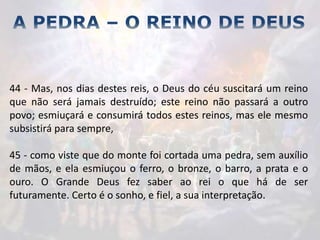 44 - Mas, nos dias destes reis, o Deus do céu suscitará um reino
que não será jamais destruído; este reino não passará a outro
povo; esmiuçará e consumirá todos estes reinos, mas ele mesmo
subsistirá para sempre,
45 - como viste que do monte foi cortada uma pedra, sem auxílio
de mãos, e ela esmiuçou o ferro, o bronze, o barro, a prata e o
ouro. O Grande Deus fez saber ao rei o que há de ser
futuramente. Certo é o sonho, e fiel, a sua interpretação.
 