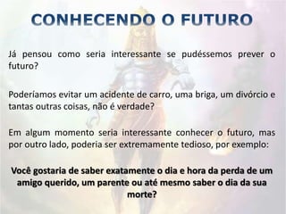 Já pensou como seria interessante se pudéssemos prever o
futuro?
Poderíamos evitar um acidente de carro, uma briga, um divórcio e
tantas outras coisas, não é verdade?
Em algum momento seria interessante conhecer o futuro, mas
por outro lado, poderia ser extremamente tedioso, por exemplo:
Você gostaria de saber exatamente o dia e hora da perda de um
amigo querido, um parente ou até mesmo saber o dia da sua
morte?
 