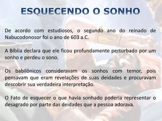 De acordo com estudiosos, o segundo ano do reinado de
Nabucodonosor foi o ano de 603 a.C.
A Bíblia declara que ele ficou profundamente perturbado por um
sonho e perdeu o sono.
Os babilônicos consideravam os sonhos com temor, pois
pensavam que eram revelações de suas deidades e procuravam
descobrir sua verdadeira interpretação.
O Fato de esquecer o que havia sonhado poderia representar o
desagrado por parte das deidades que a pessoa adorava.
 