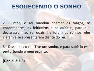2 - Então, o rei mandou chamar os magos, os
encantadores, os feiticeiros e os caldeus, para que
declarassem ao rei quais lhe foram os sonhos; eles
vieram e se apresentaram diante do rei.
3 - Disse-lhes o rei: Tive um sonho, e para sabê-lo está
perturbando o meu espírito.
(Daniel 2:2-3)
 