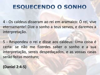 4 - Os caldeus disseram ao rei em aramaico: Ó rei, vive
eternamente! Dize o sonho a teus servos, e daremos a
interpretação.
5 - Respondeu o rei e disse aos caldeus: Uma coisa é
certa: se não me fizerdes saber o sonho e a sua
interpretação, sereis despedaçados, e as vossas casas
serão feitas monturo;
(Daniel 2:4-5)
 