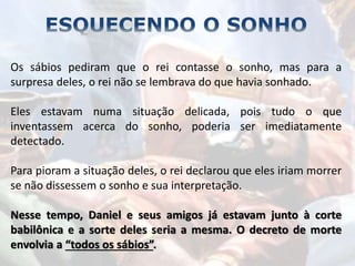 Os sábios pediram que o rei contasse o sonho, mas para a
surpresa deles, o rei não se lembrava do que havia sonhado.
Eles estavam numa situação delicada, pois tudo o que
inventassem acerca do sonho, poderia ser imediatamente
detectado.
Para pioram a situação deles, o rei declarou que eles iriam morrer
se não dissessem o sonho e sua interpretação.
Nesse tempo, Daniel e seus amigos já estavam junto à corte
babilônica e a sorte deles seria a mesma. O decreto de morte
envolvia a “todos os sábios”.
 