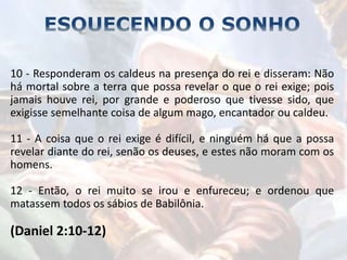 10 - Responderam os caldeus na presença do rei e disseram: Não
há mortal sobre a terra que possa revelar o que o rei exige; pois
jamais houve rei, por grande e poderoso que tivesse sido, que
exigisse semelhante coisa de algum mago, encantador ou caldeu.
11 - A coisa que o rei exige é difícil, e ninguém há que a possa
revelar diante do rei, senão os deuses, e estes não moram com os
homens.
12 - Então, o rei muito se irou e enfureceu; e ordenou que
matassem todos os sábios de Babilônia.
(Daniel 2:10-12)
 