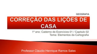 1º ano: Caderno de Exercícios 01 / Capitulo 02
Tema: Elementos da Cartografia
Professor Claudio Henrique Ramos Sales
GEOGRAFIA
 