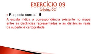 Resposta correta: B
A escala indica a correspondência existente no mapa
entre as distâncias representadas e as distâncias reais
da superfície cartografada.
 