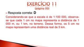 Resposta correta: D
Considerando-se que a escala é de 1:100 000, observa-
se que cada 1 cm no mapa representa a distância de 1
000 m, ou 1 km, no terreno. Dessa forma, os 5 cm no
mapa representam uma distância real de 5 km.
 