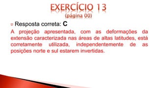 Resposta correta: C
A projeção apresentada, com as deformações da
extensão caracterizada nas áreas de altas latitudes, está
corretamente utilizada, independentemente de as
posições norte e sul estarem invertidas.
 