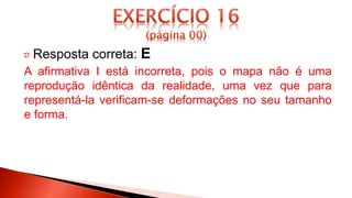 Resposta correta: E
A afirmativa I está incorreta, pois o mapa não é uma
reprodução idêntica da realidade, uma vez que para
representá-la verificam-se deformações no seu tamanho
e forma.
 
