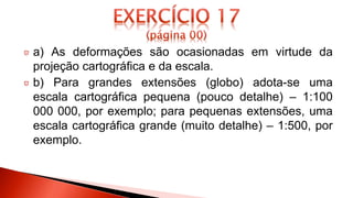 a) As deformações são ocasionadas em virtude da
projeção cartográfica e da escala.
b) Para grandes extensões (globo) adota-se uma
escala cartográfica pequena (pouco detalhe) – 1:100
000 000, por exemplo; para pequenas extensões, uma
escala cartográfica grande (muito detalhe) – 1:500, por
exemplo.
 