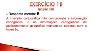 Resposta correta: B
A inversão cartográfica não compromete a informação
cartográfica, e as informações cartográficas de
posicionamento geográfico mantem-se corretas com a
inversão.
 