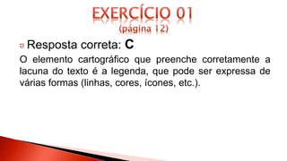 Resposta correta: C
O elemento cartográfico que preenche corretamente a
lacuna do texto é a legenda, que pode ser expressa de
várias formas (linhas, cores, ícones, etc.).
 