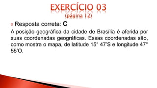 Resposta correta: C
A posição geográfica da cidade de Brasília é aferida por
suas coordenadas geográficas. Essas coordenadas são,
como mostra o mapa, de latitude 15° 47’S e longitude 47°
55’O.
 