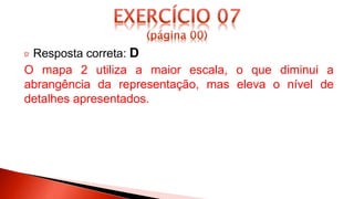 Resposta correta: D
O mapa 2 utiliza a maior escala, o que diminui a
abrangência da representação, mas eleva o nível de
detalhes apresentados.
 