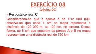 Resposta correta: C
Considerando-se que a escala é de 1:12 000 000,
observa-se que cada 1 cm no mapa representa a
distância de 120 000 m, ou 120 km, no terreno. Dessa
forma, os 6 cm que separam os pontos A e B no mapa
representam uma distância real de 720 km.
 