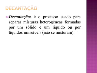  Decantação:   é o processo usado para
 separar misturas heterogêneas formadas
 por um sólido e um líquido ou por
 líquidos imiscíveis (não se misturam).
 