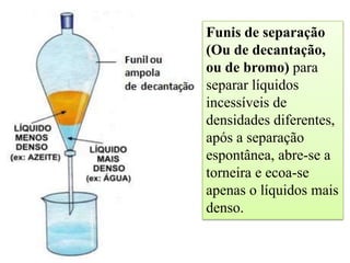 Funis de separação
(Ou de decantação,
ou de bromo) para
separar líquidos
incessíveis de
densidades diferentes,
após a separação
espontânea, abre-se a
torneira e ecoa-se
apenas o líquidos mais
denso.
 