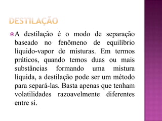 A  destilação é o modo de separação
baseado no fenômeno de equilíbrio
líquido-vapor de misturas. Em termos
práticos, quando temos duas ou mais
substâncias formando uma mistura
líquida, a destilação pode ser um método
para separá-las. Basta apenas que tenham
volatilidades razoavelmente diferentes
entre si.
 